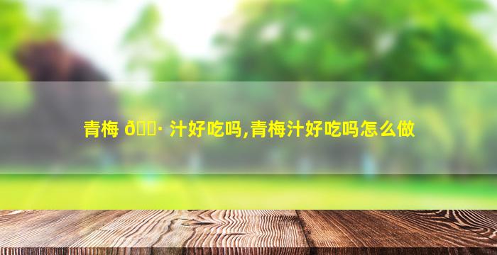 青梅 🕷 汁好吃吗,青梅汁好吃吗怎么做